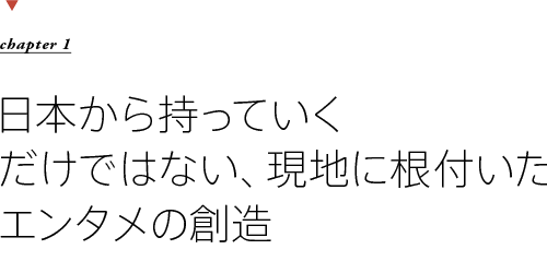 chapter1　日本から持っていくだけではない、現地に根付いたエンタメの創造